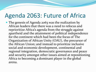 Agenda 2063: Future of Africa
 The genesis of Agenda 2063 was the realization by
African leaders that there was a need to refocus and
reprioritize Africa’s agenda from the struggle against
apartheid and the attainment of political independence
for the continent which had been the focus of The
Organization of African Unity (OAU), the precursor of
the African Union; and instead to prioritize inclusive
social and economic development, continental and
regional integration, democratic governance and peace
and security amongst other issues aimed at repositioning
Africa to becoming a dominant player in the global
arena.
 
