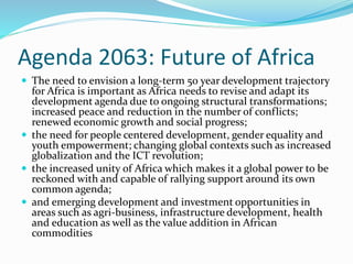 Agenda 2063: Future of Africa
 The need to envision a long-term 50 year development trajectory
for Africa is important as Africa needs to revise and adapt its
development agenda due to ongoing structural transformations;
increased peace and reduction in the number of conflicts;
renewed economic growth and social progress;
 the need for people centered development, gender equality and
youth empowerment; changing global contexts such as increased
globalization and the ICT revolution;
 the increased unity of Africa which makes it a global power to be
reckoned with and capable of rallying support around its own
common agenda;
 and emerging development and investment opportunities in
areas such as agri-business, infrastructure development, health
and education as well as the value addition in African
commodities
 