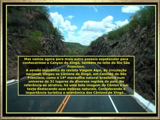 Mas vamos agora para mais outro passeio espetacular para
conhecermos o Canyon do Xingó, também no leito do Rio São
                           Francisco.
  A versão eletrônica da revista Viagem Aqui, de circulação
  nacional, elegeu os Cânions de Xingó, em Canindé do São
   Francisco, como a 14ª maravilha natural brasileira num
    universo de 31 lugares de diversas regiões do país. Na
 referência ao atrativo, há uma bela imagem do Cânion e um
   texto destacando suas belezas naturais. Considerando a
  importância turística e econômica dos Cânions de Xingó...
 