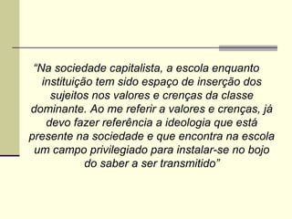 “Na sociedade capitalista, a escola enquanto
instituição tem sido espaço de inserção dos
sujeitos nos valores e crenças da classe
dominante. Ao me referir a valores e crenças, já
devo fazer referência a ideologia que está
presente na sociedade e que encontra na escola
um campo privilegiado para instalar-se no bojo
do saber a ser transmitido”

 