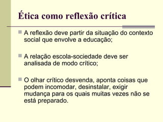 Ética como reflexão crítica
 A reflexão deve partir da situação do contexto

social que envolve a educação;

 A relação escola-sociedade deve ser

analisada de modo crítico;

 O olhar crítico desvenda, aponta coisas que

podem incomodar, desinstalar, exigir
mudança para os quais muitas vezes não se
está preparado.

 