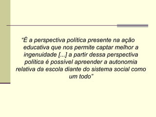 “É a perspectiva política presente na ação
educativa que nos permite captar melhor a
ingenuidade [...] a partir dessa perspectiva
política é possível apreender a autonomia
relativa da escola diante do sistema social como
um todo”

 