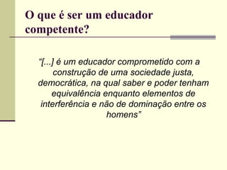 O que é ser um educador
competente?
“[...] é um educador comprometido com a
construção de uma sociedade justa,
democrática, na qual saber e poder tenham
equivalência enquanto elementos de
interferência e não de dominação entre os
homens”

 