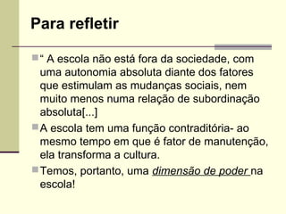 Para refletir
 “ A escola não está fora da sociedade, com

uma autonomia absoluta diante dos fatores
que estimulam as mudanças sociais, nem
muito menos numa relação de subordinação
absoluta[...]
 A escola tem uma função contraditória- ao
mesmo tempo em que é fator de manutenção,
ela transforma a cultura.
 Temos, portanto, uma dimensão de poder na
escola!

 