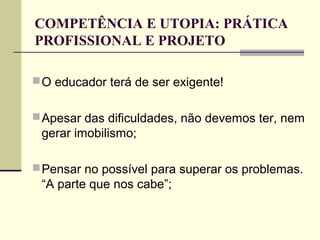 COMPETÊNCIA E UTOPIA: PRÁTICA
PROFISSIONAL E PROJETO
 O educador terá de ser exigente!
 Apesar das dificuldades, não devemos ter, nem

gerar imobilismo;
 Pensar no possível para superar os problemas.

“A parte que nos cabe”;

 
