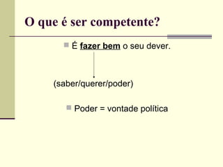 O que é ser competente?
 É fazer bem o seu dever.

(saber/querer/poder)
 Poder = vontade política

 