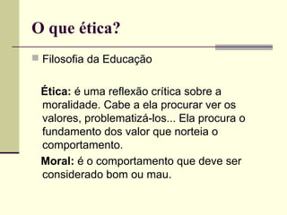 O que ética?
 Filosofia da Educação

Ética: é uma reflexão crítica sobre a
moralidade. Cabe a ela procurar ver os
valores, problematizá-los... Ela procura o
fundamento dos valor que norteia o
comportamento.
Moral: é o comportamento que deve ser
considerado bom ou mau.

 