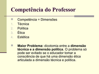 Competência do Professor

1.
2.
3.
4.


Competência = Dimensões
Técnica
Política
Ética
Estética
Maior Problema: dicotomia entre a dimensão
técnica e a dimensão política. O problema só
pode ser evitado se o educador tomar a
consciência de que há uma dimensão ética
articulada a dimensão técnica e política.

 
