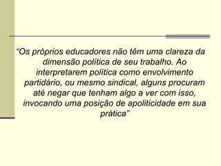 “Os próprios educadores não têm uma clareza da
dimensão política de seu trabalho. Ao
interpretarem política como envolvimento
partidário, ou mesmo sindical, alguns procuram
até negar que tenham algo a ver com isso,
invocando uma posição de apoliticidade em sua
prática”

 