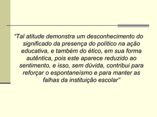 “Tal atitude demonstra um desconhecimento do
significado da presença do político na ação
educativa, e também do ético, em sua forma
autêntica, pois este aparece reduzido ao
sentimento, e isso, sem dúvida, contribui para
reforçar o espontaneísmo e para manter as
falhas da instituição escolar”

 