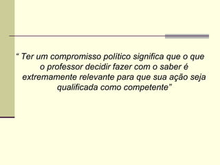 “ Ter um compromisso político significa que o que
o professor decidir fazer com o saber é
extremamente relevante para que sua ação seja
qualificada como competente”

 