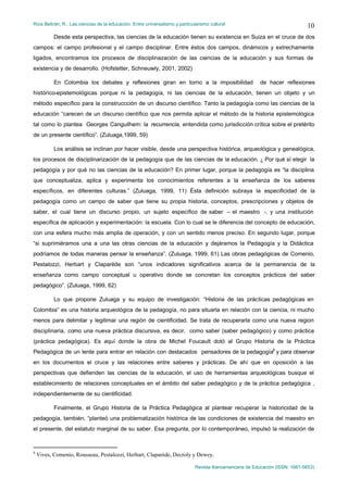 Ríos Beltrán, R.: Las ciencias de la educación. Entre universalismo y particularismo cultural                                  10
           Desde esta perspectiva, las ciencias de la educación tienen su existencia en Suiza en el cruce de dos
campos: el campo profesional y el campo disciplinar. Entre éstos dos campos, dinámicos y extrechamente
ligados, encontramos los procesos de disciplinazación de las ciencias de la educación y sus formas de
existencia y de desarrollo. (Hofstetter, Schneuwly, 2001, 2002)

           En Colombia los debates y reflexiones giran en torno a la imposibilidad                        de hacer reflexiones
histórico-epistemológicas porque ni la pedagogía, ni las ciencias de la educación, tienen un objeto y un
método específico para la construccción de un discurso científico. Tanto la pedagogía como las ciencias de la
educación “carecen de un discurso científico que nos permita aplicar el método de la historia epistemológica
tal como lo plantea Georges Canguilhem: la recurrencia, entendida como jurisdicción crítica sobre el pretérito
de un presente científico”. (Zuluaga,1999, 59)

           Los análisis se inclinan por hacer visible, desde una perspectiva histórica, arqueológica y genealógica,
los procesos de disciplinarización de la pedagogía que de las ciencias de la educación. ¿ Por qué sí elegir la
pedagogía y por qué no las ciencias de la educación? En primer lugar, porque la pedagogía es “la disciplina
que conceptualiza, aplica y experimenta los conocimientos referentes a la enseñanza de los saberes
específicos, en diferentes culturas.” (Zuluaga, 1999, 11) Ésta definición subraya la especificidad de la
pedagogía como un campo de saber que tiene su propia historia, conceptos, prescripciones y objetos de
saber, el cual tiene un discurso propio, un sujeto específico de saber – el maestro -, y una institución
específica de aplicación y experimentación: la escuela. Con lo cual se le diferencia del concepto de educación,
con una esfera mucho más amplia de operación, y con un sentido menos preciso. En segundo lugar, porque
“si suprimiéramos una a una las otras ciencias de la educación y dejáramos la Pedagogía y la Didáctica
podríamos de todas maneras pensar la enseñanza”. (Zuluaga, 1999, 61) Las obras pedagógicas de Comenio,
Pestalozzi, Herbart y Claparède son “unos indicadores significativos acerca de la permanencia de la
enseñanza como campo conceptual u operativo donde se concretan los conceptos prácticos del saber
pedagógico”. (Zuluaga, 1999, 62)

           Lo que propone Zuluaga y su equipo de investigación: “Historia de las prácticas pedagógicas en
Colombia” es una historia arqueológica de la pedagogía, no para situarla en relación con la ciencia, ni mucho
menos para delimitar y legitimar una región de cientificidad. Se trata de recuperarla como una nueva region
disciplinaria, como una nueva práctica discursiva, es decir, como saber (saber pedagógico) y como práctica
(práctica pedagógica). Es aquí donde la obra de Michel Foucault dotó al Grupo Historia de la Práctica
Pedagógica de un lente para entrar en relación con destacados pensadores de la pedagogía8 y para observar
en los documentos el cruce y las relaciones entre saberes y prácticas. De ahí que en oposición a las
perspectivas que defienden las ciencias de la educación, el uso de herramientas arqueológicas busque el
establecimiento de relaciones conceptuales en el ámbito del saber pedagógico y de la práctica pedagógica ,
independientemente de su cientificidad.

           Finalmente, el Grupo Historia de la Práctica Pedagógica al plantear recuperar la historicidad de la
pedagogía, también, “planteó una problematización histórica de las condiciones de existencia del maestro en
el presente, del estatuto marginal de su saber. Esa pregunta, por lo contemporáneo, impulsó la realización de



8
    Vives, Comenio, Rousseau, Pestalozzi, Herbart, Claparède, Decroly y Dewey.

                                                                              Revista Iberoamericana de Educación (ISSN: 1681-5653)
 