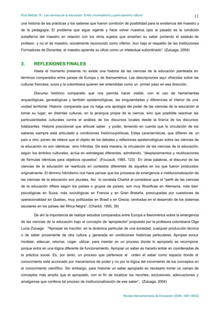 Ríos Beltrán, R.: Las ciencias de la educación. Entre universalismo y particularismo cultural                                  11
una historia de las prácticas y los saberes que fueron condición de posibilidad para la existencia del maestro y
de la pedagogía. El problema que sigue vigente y hace volver nuestros ojos al pasado es la condición
subalterna del maestro en relación con los otros sujetos que enseñan su saber portando el estatuto de
profesor, y no el de maestro, socialmente reconocido como inferior. Aun bajo el respaldo de las Instituciones
Formadoras de Docentes, el maestro aprende su oficio como un intelectual subordinado”. (Zuluaga, 2004)


3.       REFLEXIONES FINALES
         Hasta el momento presente no existe una historia de las ciencias de la educación planteada en
términos comparados entre países de Europa y de Iberoamérica. Las descripciones aquí ofrecidas sobre las
culturas francesa, suiza y la colombiana quieren ser entendidas como un primer paso en esa dirección.

         Discurso histórico comparado que nos permita hacer visible, con el uso de herramientas
arqueológicas, genealógicas y también epistemológicas, las singularidades y diferencias al interior de una
unidad territorial. Historia comparada que no haga una apología del poder de las ciencias de la educación al
tomar su lugar, en distintas culturas, en la jerarquia propia de la ciencia, sino que posibilite reactivar las
particularidades culturales contra el análisis de los discursos locales desde la tiranía de los discursos
totalizantes. Historia poscolonial que articule saber y poder, teniendo en cuenta que la circulación de los
saberes siempre está articulado a condiciones histórico-políticas. Estas características, que difieren de un
país a otro, ponen de relieve que el objeto de los debates y reflexiones epistemológicas sobre las ciencias de
la educación no son idénticas sino híbridas. De esta manera, la circulación de las ciencias de la educación,
según los ámbitos culturales, actúa en estrategias diferentes, admitiendo, “desplazamientos y reutilizaciones
de fórmulas idénticas para objetivos opuestos”. (Foucault, 1985, 123) En otras palabras, el discurso de las
ciencias de la educación se rearticula en contextos diferentes de aquellos en los que fueron producidos
originalmente. El término hibridismo nos hace pensar que los procesos de emergencia e institucionalización de
las ciencias de la educación son plurales. Así lo constata Charlot al considerar que el "perfil de las ciencias
de la educación difiere según los países o grupos de países: son muy filosóficas en Alemania, más bien
psicológicas en Suiza, más sociológicas en Francia y en Gran Bretaña, preocupadas por cuestiones de
operacionalidad en Quebec, muy politizadas en Brasil o en Grecia, centradas en el desarrollo de los sistemas
escolares en los países del África Negra”. (Charlot, 1995, 38)

         De ahí la importancia de realizar estudios comparados entre Europa e Iberomérica sobre la emergencia
de las ciencias de la educación bajo el concepto de “apropiación” propuesto por la profesora colombiana Olga
Lucia Zuluaga: “Apropiar es inscribir, en la dinámica particular de una sociedad, cualquier producción técnica
o de saber proveniente de otra cultura y generada en condiciones históricas particulares. Apropiar evoca
modelar, adecuar, retomar, coger, utilizar, para insertar en un proceso donde lo apropiado se recompone
porque entra en una lógica diferente de funcionamiento. Apropiar un saber es hacerlo entrar en coordenadas de
la práctica social. Es, por tanto, un proceso que pertenece al                      orden el saber como espacio donde el
conocimiento está accionado por mecanismos de poder y no por la lógica del movimiento de los conceptos en
el conocimiento científico. Sin embargo, para historiar un saber apropiado es necesario tomar un campo de
conceptos más amplio que el apropiado, con el fin de localizar los recortes, exclusiones, adecuaciones y
amalgamas que conlleva tal proceso de institucionalización de ese saber”. (Zuluaga, 2004)


                                                                              Revista Iberoamericana de Educación (ISSN: 1681-5653)
 