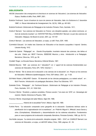 Ríos Beltrán, R.: Las ciencias de la educación. Entre universalismo y particularismo cultural                                  12
BIBLIOGRAFÍA
AECSE (Association des enseignants et chercheurs en sciences de l’éducation). Les sciences de l’éducation.
         Enjeux, finalités et défis. Paris, INRP, 2001.

BUISSON Ferdinand. “
                   Lecon d’overture du cours de science de l’éducation, faite á la Sorbonne le 3 decembre
         1896”, in: Revue International de l’enseignement, No. 32(16), 1896, pp. 481-503.

BUISSON Ferdinand. Dictionnaire de Pédagogie et de Instrution Primaire, Paris, Hachette, 1911.

CHARLOT Bernard. “Les sciences de l’éducation en France: une discipline apaisée, une culture commune, un
         front de recherche incertain”, en: HOFSTETTER Rita y SCHNEUWLY Bernard. Le pari des sciences de
         l’éducation. Belgique, De Boeck & Larcier, 2001, pp. 147-167.

CHARLOT Bernard. Les sciences de l’éducation, un enjeu, un défi. Paris, ESF, 1995.

CLAPAREDE Edouard. Un Institut des Sciences de l’Education et les besoins auxquelles il répond. Genève,
         Librairie Kündig, 1912.

COMPAYRE Gabriel. “Pédagogie”, en: Grande Encyclopédie, inventaire raissoné des sciences, des lettres et
         des arts. Citado por: BEST Francine, DEBESSE Maurice y otros. Introducción a la Pedagogía.
         Barcelona, Oikos-tau, 1972, pp. 58.

COUSINET Roger. La Escuela Nueva. Barcelona, Editorial Miracle, 1967.

DEBESSE Maurice. “Défi          aux sciences de l’ éducation?”, en: L’ apport de les sciences fondamentales aux
         sciences de l’éducation, Paris, EPI, 1976, Volúmen 1.

DEVELAY Michel. “De la ciencia de la educación a las ciencias de la educación”, en: Propos sur les sciences
         de l’éducation. Réflexions épistémologiques. Paris, ESF éditeur, 2001, pp. 11-26.

DOTTRENS Robert y MIALARET Gaston. “El desarrollo de las ciencias pedagógicas y su estado actual”, en :
         BEST Francine. Introducción a la pedagogía, Barcelona, Oikos-Tau Ediciones, 1971.

DURKHEIM Émile. “Pédagogie” , EN: Ferdinand Buisson. Dictionnaire de Pédagogie et de Instrution Primaire,
         Paris, Hachette, 1911, PP. 1538-1543.

FOUCAULT Michel. “Erudición y saberes sometidos, Primera Lección 7 de enero de 1976”, en: Genealogía del
         racismo. Madrid, Ediciones la Piqueta, 1992.

FOUCAULT Michel. Arqueología del saber México, Siglo XXI, 1996.

________________, Historia de la sexualidad Tomo1, México, Siglo XXI, 1985.

FURTER Pierre. “La educación comparada como geografía de la educación. Cuestiones teóricas sobre la
         planificación de la regionalización de la enseñanza”., en: PEREYRA Miguel A., MÍNGUEZ Jesús Garcia y
         otros. (Compiladores) Globalización y descentralización de los sistemas educativos. Fundamentos
         para un nuevo programa de la educación comparada. Barcelona, Pomares-Corredor, 1996, pp. 93-115.

GAUTHERIN Jacques. “La ciencia de la educación, disciplina singular, 1883 – 1914”, en: CHARLOT Bernard. Les
         sciences de l'éducation, un enjeu, un défi ESF éditeur, Paris, 1995, páginas, 45 - 54.



                                                                              Revista Iberoamericana de Educación (ISSN: 1681-5653)
 