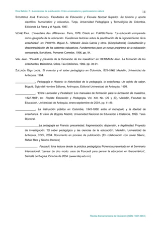 Ríos Beltrán, R.: Las ciencias de la educación. Entre universalismo y particularismo cultural                                  14
SOCARRAS José Francisco. Facultades de Educación y Escuela Normal Superior. Su historia y aporte
         científico, humanístico y educativo. Tunja, Universidad Pedagógica y Tecnológica de Colombia,
         Ediciones La Rana y el Aguila, 1987.

VEYNE Paul. L’inventaire des différences. Paris, 1976. Citado en: FURTER Pierre. “La educación comparada
         como geografía de la educación. Cuestiones teóricas sobre la planificación de la regionalización de la
         enseñanza”. en: PEREYRA Miguel A., MÍNGUEZ Jesús Garcia y otros. (Compiladores) Globalización y
         descentralización de los sistemas educativos. Fundamentos para un nuevo programa de la educación
         comparada. Barcelona, Pomares-Corredor, 1996, pp. 94.

VIAL Jean. “Pasado y presente de la formación de los maestros”, en: BERBAUM Jean. La formación de los
         enseñantes, Barcelona, Oikos-Tau Ediciones, 1982, pp. 35-91.

ZULUAGA Olga Lucia. El maestro y el saber pedagógico en Colombia, 1821-1848. Medellin, Universidad de
         Antioquia, 1984.

______________, Pedagogía e Historia: la historicidad de la pedagogía, la enseñanza, Un objeto de saber.
         Bogotá, Siglo del Hombre Editores, Anthropos, Editorial Universidad de Antioquia, 1999.

______________, “Entre Lancaster y Pestalozzi: Los manuales de formación para la formación de maestros,
         1822-1868”, en: Revista Educación y Pedagogía. Vol. XIII, No. (29 y 30), Medellin, Facultad de
         Educación, Universidad de Antioquia, enero-septiembre de 2001, pp. 41-49.

______________, La Instrucción pública en Colombia, 1845-1868: entre el monopolio y la libertad de
         enseñanza. El caso de Bogotá. Madrid, Universidad Nacional de Educación a Distancia, 1999. Tesis
         Doctoral.

________________,La pedagogía en Francia: precariedad, fragmentación, dispersión, e ilegitimidad. Proyecto
         de investigación: “El saber pedagógico y las ciencias de la educación”, Medellín, Universidad de
         Antioquia, CODI, 2004. Documento en proceso de publicación. [En colaboración con Javier Sáenz,
         Rafael Rios y Sandra Herrera]

_______________, Foucault: Una lectura desde la práctica pedagógica, Ponencia presentada en el Seminario
         Internacional: “pensar de otro modo: usos de Foucault para pensar la educación en Iberoamérica”,
         Santafé de Bogotá, Octubre de 2004. (www.idep.edu.co)




                                                                              Revista Iberoamericana de Educación (ISSN: 1681-5653)
 