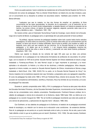 Ríos Beltrán, R.: Las ciencias de la educación. Entre universalismo y particularismo cultural                                    3
           Como se puede apreciar, fueron evidentes las resistencias de la Escuela Normal Superior de París a la
introducción de cursos de pedagogía. Para su director Ernest Bersot, se trataría de una idea inmadura, pues
con el conocimiento de su disciplina el profesor de secundaria estaría habilitado para enseñar. En 1878,
Bersot afirmaba:

                 “cualquiera que sea la materia, no hay dos formas de enseñar: en gramática, el firme
             conocimiento de las leyes gramaticales, la precisión de la explicación y de la traducción de los
             textos; en letras con el mismo fondo indispensable, el destello literario; en historia la posesión de los
             hechos, los juicios críticos, el talento de exponer, eligiendo, alejando, poniendo cada cosa en su
             lugar y dándole su valor....” (Gautherin, 1991, 128)
           De manera similar, para el historiador Numa-Denys Fustel de Coulange, nuevo director de la Escuela
luego de la muerte de Bersot, la pedagogía sería un aprendizaje del cual podía prescindir el futuro profesor:

                 “Al profesor, algunas nociones de pedagogía bastaban sobre todo cuando había hecho estudios
             psicológicos. El actúa sobre sus alumnos y toma el mando sobre ellos por los conocimientos que les
             enseña; no tiene que recurrir a medios artificiales. Que él ama la verdad y les muestra su sabor, es
             bastante como para que sea maestro de sus alumnos. En la Escuela Normal no se enseña la
             pedagogía, y no deseo que se la enseñe. (…) sin ninguna teoría pedagógica, nosotros les
             enseñamos durante tres años a amar la ciencia, y solamente con esto serán buenos profesores.”
             (Gautherin, 1991, 130)
           Habría que esperar la década de los ochenta del siglo XIX para que se diera una primera
institucionalización de la pedagogía en las instituciones formadoras de profesores de secundaria. En primer
lugar, con la creación en 1879 de la primer Escuela Normal Superior de Chicas establecida en Izeure y luego
trasladada a Fontenay-aux-Roses. En esta Normal ocupó un lugar importante la psicología y la moral
aplicadas a la educación, la historia y la crítica de las doctrinas y métodos pedagógicos. Años después,
siguiendo el mismo modelo, se crearía la Escuela Normal Superior de Chicos, inicialmente en Sévres y luego
trasladada a Saint-Cloud. (Vial, 1982, 62-63) Por su parte, en la Escuela Normal Especial de Cluny 3, los
futuros maestros de la enseñanza especial eran aquí formados y preparados para una agregación específica.
El curso de pedagogía fue dado entre 1866 a 1872 por Ferdinand Roux, director de la escuela. Pero en 1872,
acusado de incompetencia administrativa, científica y financiera, Roux fue dimitido de sus funciones y el curso
de pedagogía4 fue clasurado.

           Durante el periodo comprendido entre 1883 y 1914, la pedagogía en Francia se abre paso más allá de
las Escuelas Normales Primarias y de las Escuelas Normales Superiores, incursionando en las Facultades de
Letras de las universidades como cátedra universitaria. Paradójicamente, Ferdinand Buisson profesor de la
cátedra de pedagogía o ciencia de la educación en la Sorbonna, desde 1896 hasta 1902, se refería así a la
pedagogía en su Lección Inaugural de 1896: “No se humilla la pedagogía recordando que esta solo puede ser
una ciencia de aplicaciones, y aplicaciones de segunda mano”. (Buisson, 1896, 502).

           Con Durkheim, en las cátedras de pedagogía en la Sorbonna, el estatuto de la pedagogía encontrará
desde la sociología y su relación con la ciencia de la educación unas condiciones de existencia distintas.
Para él, la pedagogía se encuentra en un punto intermedio entre el arte y la ciencia. No es arte, pues el arte
“está referido a todo lo que es la práctica pura sin teoría” (Durkheim, 1912, 1539) De esta manera, Durkheim

3
    La Escuela de Cluny fue creada por Victor Duruy en agosto de 1865.




                                                                              Revista Iberoamericana de Educación (ISSN: 1681-5653)
 