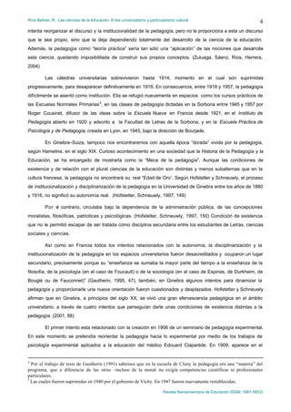Ríos Beltrán, R.: Las ciencias de la educación. Entre universalismo y particularismo cultural                                    4
intenta reorganizar el discurso y la institucionalidad de la pedagogía, pero no le proporciona a esta un discurso
que le sea propio, sino que la deja dependiendo totalmente del desarrollo de la ciencia de la educación.
Además, la pedagogía como “teoría práctica” sería tan sólo una “aplicación” de las nociones que desarrolle
esta ciencia, quedando imposibilitada de construir sus propios conceptos. (Zuluaga, Sáenz, Ríos, Herrera,
2004)

         Las cátedras universitarias sobrevivieron hasta 1914, momento en el cual son suprimidas
progresivamente, para desaparecer definitivamente en 1918. En consecuencia, entre 1918 y 1957, la pedagogía
difícilmente se asentó como institución. Ella se refugió nuevamente en espacios como los cursos prácticos de
las Escuelas Normales Primarias 5, en las clases de pedagogía dictadas en la Sorbona entre 1945 y 1957 por
Roger Cousinet, difusor de las ideas sobre la Escuela Nueva en Francia desde 1921, en el Instituto de
Pedagogía abierto en 1920 y adscrito a la Facultad de Letras de la Sorbona, y en la Escuela Práctica de
Psicología y de Pedagogía, creada en Lyon, en 1945, bajo la dirección de Bourjade.

         En Ginebra–Suiza, tampoco nos encontraremos con aquella época “dorada” vivida por la pedagogía,
según Hameline, en el siglo XIX. Curioso acontecimiento en una sociedad que la Historia de la Pedagogía y la
Educación, se ha encargado de mostrarla como la “Meca de la pedagogía”. Aunque las condiciones de
existencia y de relación con el plural ciencias de la educación son distintas y menos subalternas que en la
cultura francesa, la pedagogía no encontrará su real “Edad de Oro”. Según Hofstetter y Schneuwly, el proceso
de institucionalización y disciplinarización de la pedagogía en la Universidad de Ginebra entre los años de 1880
y 1916, no significó su autonomía real. (Hofstetter, Schneuwly, 1997, 149)

         Por e contrario, circulaba bajo la dependencia de la administración pública, de las concepciones
              l
moralistas, filosóficas, patrioticas y psicológicas. (Hofstetter, Schneuwly, 1997, 150) Condición de existencia
que no le permitió escapar de ser tratada como disciplina secundaria entre los estudiantes de Letras, ciencias
sociales y ciencias.

         Así como en Francia todos los intentos relacionados con la autonomía, la disciplinarización y la
institucionalización de la pedagogía en los espacios universitarios fueron desacreditados y ocuparon un lugar
secundario, precisamente porque su “enseñanza se sumaba la mayor parte del tiempo a la enseñanza de la
filosofía, de la psicología (en el caso de Foucault) o de la sociología (en el caso de Espinas, de Durkheim, de
Bouglé ou de Fauconnet)” (Gautherin, 1995, 47), también, en Ginebra algunos intentos para dinamizar la
pedagogía y proporcionarle una nueva orientación fueron cuestionados y desplazados. Hofstetter y Schneuwly
afirman que en Ginebra, a principios del siglo XX, se vivió una gran efervescencia pedagógica en el ámbito
universitario, a través de cuatro intentos que perseguían darle unas condiciones de existencia distintas a la
pedagogía. (2001, 88)

         El primer intento esta relacionado con la creación en 1906 de un seminario de pedagogía experimental.
En este momento se pretendía reorientar la pedagogía hacia lo experimental por medio de los trabajos de
psicología experimental aplicados a la educación del médico Edouard Claparède. En 1909, aparece en el


4
  Por el trabajo de tesis de Gautherin (1991) sabemos que en la escuela de Cluny la pedagogía era una “materia” del
programa, que a diferencia de las otras –incluso de la moral- no exigía competencias científicas ni profesionales
particulares.
5
  Las cuales fueron suprimidas en 1940 por el gobierno de Vichy. En 1947 fueron nuevamente restablecidas.

                                                                              Revista Iberoamericana de Educación (ISSN: 1681-5653)
 