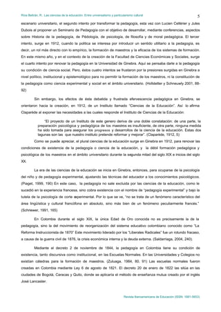 Ríos Beltrán, R.: Las ciencias de la educación. Entre universalismo y particularismo cultural                                    5
escenario universitario, el segundo intento por transformar la pedagogía, esta vez con Lucien Cellérier y Jules
Dubois al proponer un Seminario de Pedagogía con el objetivo de desarrollar, mediante conferencias, aspectos
sobre Historia de la pedagogía, de Pédología, de psicología, de filosofía y de moral pedagógica. El tercer
intento, surge en 1912, cuando la politica se interesa por introducir un sentido utilitario a la pedagogía, es
decir, un rol más directo con lo empírico, la formación de maestros y la eficacia de los sistemas de formación.
En este mismo año, y en el contexto de la creación de la Facultad de Ciencias Económicas y Sociales, surge
el cuarto intento por renovar la pedagogía en la Universidad de Ginebra. Aquí se pensaba darle a la pedagogía
su condición de ciencia social. Pero, éstos cuatro intentos se frustaron por la presiones surgidas en Ginebra a
nivel político, institucional y epistemológico para no permitir la formación de los maestros, ni la constitución de
la pedagogía como ciencia experimental y social en el ámbito universitario. (Hofstetter y Schneuwly 2001, 88-
92)

         Sin embargo, los efectos de ésta debatida y frustrada efervescencia pedagógica en Ginebra, se
orientaron hacia la creación, en 1912, de un Instituto llamado “Ciencias de la Educación”. Así lo afirma
Claparède al exponer las necesidades a las cuales responde el Instituto de Ciencias de la Educación:

                “El proyecto de un Instituto de este genero deriva de una doble constatación: de una parte, la
            preparación psicológica y pedagógica de los maestros es insuficiente, de otra parte, ninguna medida
            ha sido tomada para asegurar los progresos y desarrollos de la ciencia de la educación. Estas dos
            lagunas son las que nuestro instituto pretende reformar y mejorar”. (Claparède, 1912, 5)
         Como se puede apreciar, el plural ciencias de la educación surge en Ginebra en 1912, para renovar las
condiciones de existencia de la pedagogía o ciencia de la educación, y la débil formación pedagógica y
psicológica de los maestros en el ámbito universitario durante la segunda mitad del siglo XIX e inicios del siglo
XX.

         La era de las ciencias de la educación se inicia en Ginebra, entonces, para ocuparse de la psicología
del niño y de pedagogía experimental, ajustando las técnicas del educador a los conocimientos psicológicos.
(Piaget, 1999, 190) En este caso, la pedagogía no sale excluida por las ciencias de la educación, como le
sucedió en la experiencia francesa, sino cobra existencia con el nombre de “pedagogía experimental” y bajo la
tutela de la psicología de corte experimental. Por lo que se ve, “no se trata de un fenómeno característico del
área lingüística y cultural francófona en absoluto, sino más bien de un fenómeno peculiarmente francés.”
(Schriewer, 1991, 165)

         En Colombia durante el siglo XIX, la única Edad de Oro conocida no es precisamente la de la
pedagogía, sino la del movimiento de reorganización del sistema educativo colombiano conocido como “La
Reforma Instruccionista de 1870” Este movimiento liderado por los “Liberales Radicales” fue un rotundo fracaso,
a causa de la guerra civil de 1876, la crisis económica interna y la deuda externa. (Saldarriaga, 2004, 240).

         Mediante el decreto 2 de noviembre de 1844, la pedagogía en Colombia tiene su condición de
existencia, tanto discursiva como institucional, en las Escuelas Normales. En las Universidades y Colegios no
existían cátedras para la formación de maestros. (Zuluaga, 1984, 80, 91) Las escuelas normales fueron
creadas en Colombia mediante Ley 6 de agosto de 1821. El decreto 20 de enero de 1822 las sitúa en las
ciudades de Bogotá, Caracas y Quito, donde se aplicaría el método de enseñanza mutua creado por el inglés
José Lancaster.



                                                                              Revista Iberoamericana de Educación (ISSN: 1681-5653)
 