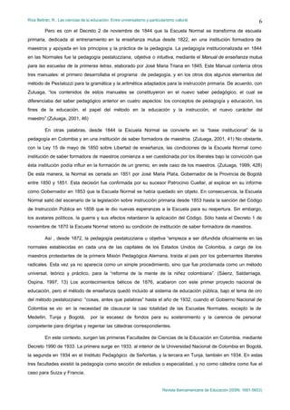 Ríos Beltrán, R.: Las ciencias de la educación. Entre universalismo y particularismo cultural                                    6
         Pero es con el Decreto 2 de noviembre de 1844 que la Escuela Normal se transforma de escuela
primaria, dedicada al entrenamiento en la enseñanza mutua desde 1822, en una institución formadora de
maestros y apoyada en los principios y la práctica de la pedagogía. La pedagogía institucionalizada en 1844
en las Normales fue la pedagogía pestalozziana, objetiva o intuitiva, mediante el Manual de enseñanza mutua
para las escuelas de la primeras letras, elaborado por José Maria Triana en 1845. Este Manual contenía otros
tres manuales: el primero desarrollaba el programa de pedagogía, y en los otros dos algunos elementos del
método de Pestalozzi para la gramática y la aritmética adaptados para la instrucción primaria. De acuerdo, con
Zuluaga, “los contenidos de estos manuales se constituyeron en el nuevo saber pedagógico, el cual se
diferenciaba del saber pedagógico anterior en cuatro aspectos: los conceptos de pedagogía y educación, los
fines de la educación, el papel del método en la educación y la instrucción, el nuevo carácter del
maestro”.(Zuluaga, 2001, 46)

         En otras palabras, desde 1844 la Escuela Normal se convierte en la “base institucional” de la
pedagogía en Colombia y en una institución de saber formadora de maestros. (Zuluaga, 2001, 41) No obstante,
con la Ley 15 de mayo de 1850 sobre Libertad de enseñanza, las condiciones de la Escuela Normal como
institución de saber formadora de maestros comienza a ser cuestionada por los liberales bajo la convicción que
ésta institución podía influir en la formación de un gremio, en este caso de los maestros. (Zuluaga, 1999, 428)
De esta manera, la Normal es cerrada en 1851 por José Maria Plata, Gobernador de la Provincia de Bogotá
entre 1850 y 1851. Esta decisión fue confirmada por su sucesor Patrocinio Cuellar, al explicar en su informe
como Gobernador en 1853 que la Escuela Normal se había quedado sin objeto. En consecuencia, la Escuela
Normal salió del escenario de la legislación sobre instrucción primaria desde 1853 hasta la sanción del Código
de Instrucción Pública en 1858 que le dio nuevas esperanzas a la Escuela para su reapertura. Sin embargo,
los avatares políticos, la guerra y sus efectos retardaron la aplicación del Código. Sólo hasta el Decreto 1 de
noviembre de 1870 la Escuela Normal retomó su condición de institución de saber formadora de maestros.

         Así , desde 1872, la pedagogía pestalozziana u objetiva “empieza a ser difundida oficialmente en las
normales establecidas en cada una de las capitales de los Estados Unidos de Colombia, a cargo de los
maestros protestantes de la primera Misión Pedagógica Alemana, traída al pais por los gobernantes liberales
radicales. Esta vez ya no aparecía como un simple procedimiento, sino que fue proclamada como un método
universal, teórico y práctico, para la “reforma de la mente de la niñez colombiana”. (Sáenz, Saldarriaga,
Ospina, 1997, 13) Los acontecimientos bélicos de 1876, acabaron con este primer proyecto nacional de
educación, pero el método de enseñanza quedó incluido al sistema de educación pública, bajo el lema de oro
del método pestalozziano: “cosas, antes que palabras” hasta el año de 1932, cuando el Gobierno Nacional de
Colombia se vio en la necesidad de clausurar la casi totalidad de las Escuelas Normales, excepto la de
Medellin, Tunja y Bogotá,           por la escasez de fondos para su sostenimiento y la carencia de personal
competente para dirigirlas y regentar las cátedras correspondientes.

         En este contexto, surgen las primeras Facultades de Ciencias de la Educación en Colombia, mediante
Decreto 1990 de 1933. La primera surge en 1933, al interior de la Universidad Nacional de Colombia en Bogotá,
la segunda en 1934 en el Instituto Pedagógico de Señoritas, y la tercera en Tunja, también en 1934. En estas
tres facultades existió la pedagogía como sección de estudios o especialidad, y no como cátedra como fue el
caso para Suiza y Francia.


                                                                              Revista Iberoamericana de Educación (ISSN: 1681-5653)
 