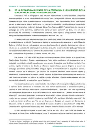 Ríos Beltrán, R.: Las ciencias de la educación. Entre universalismo y particularismo cultural                                    8
2.       DE LA PEDAGOGÍA O CIENCIA DE LA EDUCACIÓN A LAS CIENCIAS DE LA
         EDUCACIÓN. EL DEBATE EPISTEMOLÓGICO
         Como se ha visto la pedagogía ha sido, cultural e históricamente, un campo de debate: un lugar de
tensiones y luchas, en el cual los debates se han dado en torno a su legitimidad científica; a sus posibilidades
de existencia como campo de saber autónomo o como disciplina. Y esto, porque se trata de un “saber liminal;
eso es, un saber que se sitúa en las fronteras – o mejor en los intersticios – problemáticos del pensamiento,
los saberes y las prácticas modernas”. (Zuluaga, Sáenz, Rios, Restrepo, 2004) Para decirlo de otra manera, la
pedagogía se podría considerar, históricamente, como un “saber sometido”, es decir, como un saber
descalificado, no competente e insuficientemente elaborado, saber ingenuo, jerárquicamente inferior, por
debajo del nivel de conocimiento o cientificidad requerido. (Foucault, 1992, 21)

         En estas condiciones, se produce el paso de la ciencia de la educación o pedagogía a las ciencias de
la educación durante el siglo XX. Puente que no significó un cambio de nombre solamente, ni según Mialaret y
Dottrens, “el efecto de una moda pasajera: corresponde al desarrollo de todas las disciplinas que están en
relación con la educación. No estamos ya en los tiempos en que los conocimientos del “pedagogo” habían de
ser forzosamente rudimentarios. La formación de un especialista en ciencias de la educación exige numerosos
años y competencias muy variadas”. (Dottrens, Mialaret, 1972, 45)

         Los años de 1912, 1933 y 1967 significaron el comienzo de la era de las ciencias de la educación en
Ginebra-Suiza, Colombia y Francia, respectivamente. Tales inicios significaron, el desplazamiento de la
pedagogía como cátedra, disciplina académica y como sección de estudios, en el ámbito universitario. Pero
también, significó el inicio de los debates y reflexiones epistemológicas que se dirigieron a oponer una
pedagogía considerada como precientífica, ambigua, ingenua e incompetente con un conjunto de ciencias,
llamadas “ciencias de la educación”, que abordan los problemas educativos desde múltiples objetos y
metodologías, provenientes de las jóvenes ciencias humanas. Acontecimiento epistemológico que tiene poco o
nada de singular en éstas tres culturas, lo cual hace que las reflexiones y debates epistemológicos sobre las
ciencias de la educación se caractericen por su hibridismo7.

         Francia es la cultura que ha desarrollado las más múltiples reflexiones epistemológicas, alrededor de
la identidad de las ciencias de la educación, y los más intensos debates sobre la existencia disciplinar y
científica de éstas ciencias al interior de las Universidades Francesas. Desde 1967 una parte importante de
los investigadores en ciencias de la educación se ocupa del debate existencial: ¿ existen las ciencias de la
educación?, ¿por qué no pedagogía y sí ciencias de la educación?, ¿deben existir en el ámbito universitario?,
¿cuáles son sus objetos y métodos?, ¿cuál es su especificidad? ¿Por qué tienen dificultades para existir? Así
lo confirma Avanzini al afirmar que: “No hay un Congreso, un Coloquio, un encuentro en Ciencias de la
Educación, donde el problema de la especifidad de nuestra disciplina no sea planteado”. (1992, 119).
Diferentes obras representadas en artículos y libros sostienen esta línea de discusión en la cultura francesa.

         El paso del singular al plural se produce en Francia, en 1967, con la creación de los estudios en
Ciencias de la Educación en las Facultades de Letras. El surgimiento del plural materializó por completo, el



7
 Al usar el término “hibridismo” no pretendo oponer sino hacer visible el cruce o andamiaje de discursos que unen al
mismo tiempo, lo universal y lo particular con respecto a las ciencias de la educación.

                                                                              Revista Iberoamericana de Educación (ISSN: 1681-5653)
 