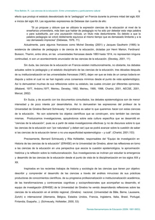 Ríos Beltrán, R.: Las ciencias de la educación. Entre universalismo y particularismo cultural                                    9
efecto que produjo el estatuto desvalorizado de la “pedagogía” en Francia durante la primera mitad del siglo XIX
e inicios del siglo XX. Las siguientes expresiones de Debesse dan cuenta de ello:

                “Si yo propuse y obtuve que se utilizara la expresión ciencias de la educación al nivel de la
            enseñanza universitaria, más bien que hablar de pedagogía no ha sido por detestar esta vieja palabra
            o para substituirle, por una usurpación ridícula, un título más deslumbrante. Es debido a que la
            palabra pedagogía se volvió doblemente equivoca al mismo tiempo que es demasiado limitante y a la
            vez demasiado imprecisa” (Debesse, 1976, 71)
         Actualmente, para algunos franceses como Michel Develay (2001) y Jacques Gautherin (1995) la
existencia de cátedras de pedagogía o de ciencia de la educación, dictadas por Henri Marion, Ferdinand
Buisson, Thamin, entre otros, en las universidades francesas desde 1883 hasta 1914, no representan ninguna
continuidad, ni son un acontecimiento anunciador de las ciencias de la educación. (Develay, 2001, 11)

         Sin duda, las ciencias de la educación en Francia existen institucionalmente, no obstante, los debates
actuales sobre la pedagogía y el estatuto disciplinario de las ciencias de la educación, tres décadas después
de su institucionalización en las universidades francesas (1967), dejan ver que se trata de un campo todavía en
disputa y sobre el cual no se han logrado unos consensos mínimos desde el punto de vista epistemológico.
Así lo demuestran muchas de sus reflexiones sobre su estatuto, las cuales circulan por diferentes opiniones.
(Mialaret, 1977, Ardoino,1977, Meirieu, Develay, 1992, Meirieu, 1995, 1998, Charlot, 2001, AECSE, 2001,
Marcel, 2002)

         En Suiza, y de acuerdo con los documentos consultados, los debates epistemológicos son de menor
intensidad y de poco interés por desarrollarlos. Así lo demuestran las expresiones del profesor de la
Universidad de Ginebra Bernard Schneuwly: “el problema es saber lo que queremos hacer con estas ciencias
de la educación. No son solamente los objetos científicos que se construyen, sino también las ciencias
mismas.      Produzcamos investigaciones, apoyándonos sobre esta cultura específica que se desarrolló en
“ciencias de la educación”, pues es a partir de estas investigaciones efectivas (y no de discursos sobre lo que
las ciencias de la educación son “por naturaleza” y deben ser) que se podrá avanzar sobre la cuestión de saber
si las ciencias de la educación tienen o no una especificidad epistemológica – y cuál”. (Charlot, 2001,153)

         Precisamente, Bernard Schneuwly y Rita Hofstetter, responsables del “Equipo de investigación en
Historia de las ciencias de la educación” (ERHISE) en la Universidad de Ginebra, abren las reflexiones en torno
a las ciencias de la educación en una perspectiva que asocia la cuestión epistemológica, la aproximación
histórica y la reflexión sobre la institucionalización. Sus investigaciones se inclinan por estudiar la emergencia
y desarrollo de las ciencias de la educación desde el punto de vista de la disciplinarización en los siglos XIX y
XX.

         Inspirados en los recientes trabajos de historia y sociología de las ciencias que tienen por objetivo
describir y comprender el desarrollo de las ciencias a través del análisis minucioso de sus prácticas
productoras de conocimientos científicos, de su progresiva profesionalización e institucionalización académica,
de las transformaciones y controversias cognitivas y socioprofesionales que acompañan su desarrollo, el
equipo de investigación (ERHISE) de la Universidad de Ginebra ha venido desarrollando reflexiones sobre las
ciencias de la educación en el ámbito regional, (Ginebra) nacional, (Universidad de Bâle, Berne, Laussane,
Zurich) e internacional (Alemania, Bélgica, Estados Unidos, Francia, Inglaterra, Italia, Brasil, Portugal,
Finlandia, Esapaña...). (Schneuwly, Hofstetter, 2000, 53)


                                                                              Revista Iberoamericana de Educación (ISSN: 1681-5653)
 