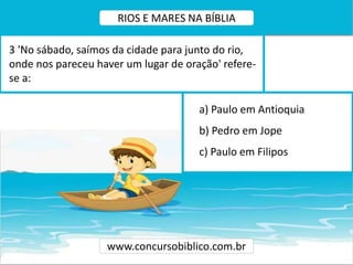 a) Paulo em Antioquia
b) Pedro em Jope
c) Paulo em Filipos
3 'No sábado, saímos da cidade para junto do rio,
onde nos pareceu haver um lugar de oração' refere-
se a:
www.concursobiblico.com.br
RIOS E MARES NA BÍBLIA
 
