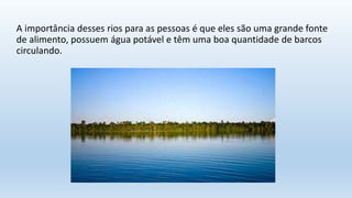 A importância desses rios para as pessoas é que eles são uma grande fonte
de alimento, possuem água potável e têm uma boa quantidade de barcos
circulando.
 