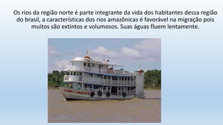 Os rios da região norte é parte integrante da vida dos habitantes dessa região
do brasil, a características dos rios amazônicas é favorável na migração pois
muitos são extintos e volumosos. Suas águas fluem lentamente.
 