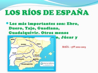 LOS RÍOS DE ESPAÑA
Los más importantes son: Ebro,
Duero, Tajo, Guadiana,
Guadalquivir. Otros menos
importantes son: Miño, Júcar y
Segura.
RAÚL – 5ºP 2012-2013
 