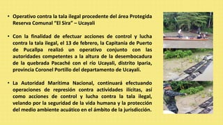 • Operativo contra la tala ilegal procedente del área Protegida
Reserva Comunal “El Sira” – Ucayali
• Con la finalidad de efectuar acciones de control y lucha
contra la tala ilegal, el 13 de febrero, la Capitanía de Puerto
de Pucallpa realizó un operativo conjunto con las
autoridades competentes a la altura de la desembocadura
de la quebrada Pacaché con el río Ucayali, distrito Iparia,
provincia Coronel Portillo del departamento de Ucayali.
• La Autoridad Marítima Nacional, continuará efectuando
operaciones de represión contra actividades ilícitas, así
como acciones de control y lucha contra la tala ilegal,
velando por la seguridad de la vida humana y la protección
del medio ambiente acuático en el ámbito de la jurisdicción.
 