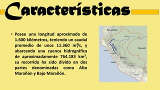 Características
• Posee una longitud aproximada de
1.600 kilómetros, teniendo un caudal
promedio de unos 11.360 m³/s, y
abarcando una cuenca hidrográfica
de aproximadamente 764.183 km²,
su recorrido ha sido divido en dos
partes denominadas como Alto
Marañón y Bajo Marañón.
 