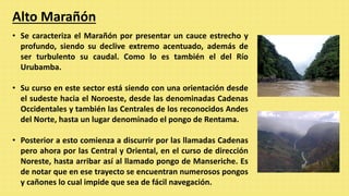 Alto Marañón
• Se caracteriza el Marañón por presentar un cauce estrecho y
profundo, siendo su declive extremo acentuado, además de
ser turbulento su caudal. Como lo es también el del Río
Urubamba.
• Su curso en este sector está siendo con una orientación desde
el sudeste hacia el Noroeste, desde las denominadas Cadenas
Occidentales y también las Centrales de los reconocidos Andes
del Norte, hasta un lugar denominado el pongo de Rentama.
• Posterior a esto comienza a discurrir por las llamadas Cadenas
pero ahora por las Central y Oriental, en el curso de dirección
Noreste, hasta arribar así al llamado pongo de Manseriche. Es
de notar que en ese trayecto se encuentran numerosos pongos
y cañones lo cual impide que sea de fácil navegación.
 