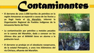 Contaminantes
• El derrame de unos 2.000 barriles de petróleo en la
región Amazonas se esparció a causa de las lluvias y
ya llegó hasta el río Marañón, informó la
Organización Regional de Pueblos Indígenas de la
Amazonía Norte del Perú
• La contaminación por petróleo y metales pesados
en la cuenca del Marañón, dada a conocer en los
últimos días por el MINAM tiene en alarma a la
población local.
• El derrame se produjo en el oleoducto norperuano,
de la estatal Petroperú, a unos tres kilómetros del
río Chiriaco, afluente del Marañón.
 