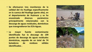 • Se efectuaron tres monitoreos de la
calidad del río Huallaga específicamente
en la cuenca del Huallaga (parte alta), en
el departamento de Huánuco y se ha
encontrado diversos parámetros
principalmente relacionados con la
descarga de aguas residuales, domésticas
que transgredieron los ECA-Aguas.
• La mayor fuente contaminante
identificada fue la descarga de 199
puntos de descarga de aguas residuales
domésticas, seguido de un total de 74
botaderos de residuos sólidos
identificados .
 
