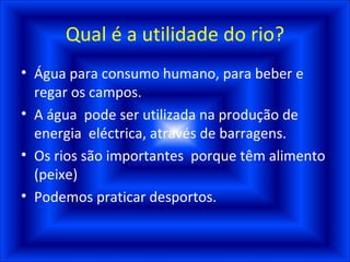 Qual é a utilidade do rio? Água para consumo humano, para beber e regar os campos. A água  pode ser utilizada na produção de energia  eléctrica, através de barragens. Os rios são importantes  porque têm alimento (peixe) Podemos praticar desportos.  