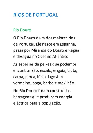 RIOS DE PORTUGAL

Rio Douro
O Rio Douro é um dos maiores rios
de Portugal. Ele nasce em Espanha,
passa por Miranda do Douro e Régua
e desagua no Oceano Atlântico.
As espécies de peixes que podemos
encontrar são: escalo, enguia, truta,
carpa, perca, lúcio, lagostim-
vermelho, boga, barbo e mexilhão.
No Rio Douro foram construídas
barragens que produzem energia
eléctrica para a população.
 