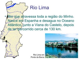 Rio Lima
• Rio que atravessa toda a região do Minho.
  Nasce em Espanha e desagua no Oceano
  Atlântico, junto a Viana do Castelo, depois
  de ter percorrido cerca de 130 km.




                  Rio Lima em
                Ponte da Barca
 