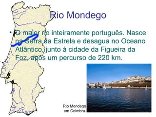 Rio Mondego
• O maior rio inteiramente português. Nasce
  na Serra da Estrela e desagua no Oceano
  Atlântico, junto à cidade da Figueira da
  Foz, após um percurso de 220 km.




                Rio Mondego
                em Coimbra.
 
