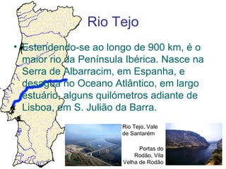 Rio Tejo
• Estendendo-se ao longo de 900 km, é o
  maior rio da Península Ibérica. Nasce na
  Serra de Albarracim, em Espanha, e
  desagua no Oceano Atlântico, em largo
  estuário, alguns quilómetros adiante de
  Lisboa, em S. Julião da Barra.
                        Rio Tejo, Vale
                        de Santarém

                              Portas do
                            Rodão, Vila
                        Velha de Rodão
 