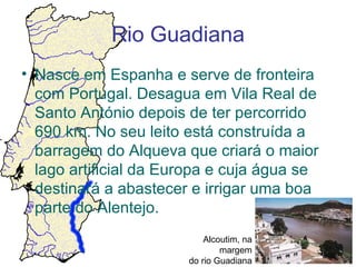 Rio Guadiana
• Nasce em Espanha e serve de fronteira
  com Portugal. Desagua em Vila Real de
  Santo António depois de ter percorrido
  690 km. No seu leito está construída a
  barragem do Alqueva que criará o maior
  lago artificial da Europa e cuja água se
  destinará a abastecer e irrigar uma boa
  parte do Alentejo.
                           Alcoutim, na
                               margem
                       do rio Guadiana
 