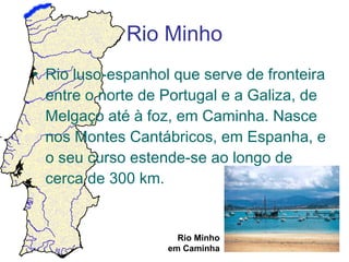 Rio Minho
• Rio luso-espanhol que serve de fronteira
entre o norte de Portugal e a Galiza, de
Melgaço até à foz, em Caminha. Nasce
nos Montes Cantábricos, em Espanha, e
o seu curso estende-se ao longo de
cerca de 300 km.

Rio Minho
em Caminha

 