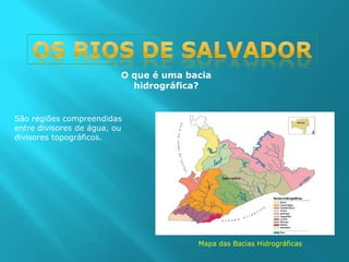 Os rios de Salvador O que é uma bacia hidrográfica? São regiões compreendidas entre divisores de água, ou divisores topográficos. Mapa das Bacias Hidrográficas 