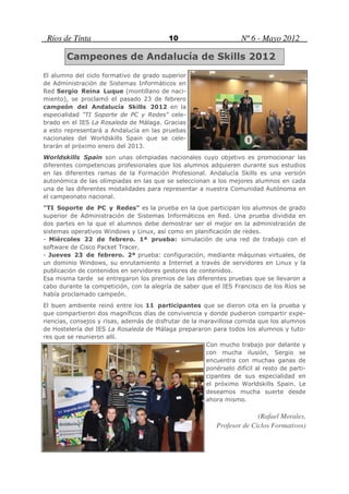 Ríos de Tinta                             10                       Nº 6 - Mayo 2012

        Campeones de Andalucía de Skills 2012
El alumno del ciclo formativo de grado superior
de Administración de Sistemas Informáticos en
Red Sergio Reina Luque (montillano de naci-
miento), se proclamó el pasado 23 de febrero
campeón del Andalucía Skills 2012 en la
especialidad "TI Soporte de PC y Redes" cele-
brado en el IES La Rosaleda de Málaga. Gracias
a esto representará a Andalucía en las pruebas
nacionales del Worldskills Spain que se cele-
brarán el próximo enero del 2013.
Worldskills Spain son unas olimpiadas nacionales cuyo objetivo es promocionar las
diferentes competencias profesionales que los alumnos adquieren durante sus estudios
en las diferentes ramas de la Formación Profesional. Andalucía Skills es una versión
autonómica de las olimpiadas en las que se seleccionan a los mejores alumnos en cada
una de las diferentes modalidades para representar a nuestra Comunidad Autónoma en
el campeonato nacional.
"TI Soporte de PC y Redes" es la prueba en la que participan los alumnos de grado
superior de Administración de Sistemas Informáticos en Red. Una prueba dividida en
dos partes en la que el alumnos debe demostrar ser el mejor en la administración de
sistemas operativos Windows y Linux, así como en planificación de redes.
- Miércoles 22 de febrero. 1ª prueba: simulación de una red de trabajo con el
software de Cisco Packet Tracer.
- Jueves 23 de febrero. 2ª prueba: configuración, mediante máquinas virtuales, de
un dominio Windows, su enrutamiento a Internet a través de servidores en Linux y la
publicación de contenidos en servidores gestores de contenidos.
Esa misma tarde se entregaron los premios de las diferentes pruebas que se llevaron a
cabo durante la competición, con la alegría de saber que el IES Francisco de los Ríos se
había proclamado campeón.
El buen ambiente reinó entre los 11 participantes que se dieron cita en la prueba y
que compartieron dos magníficos días de convivencia y donde pudieron compartir expe-
riencias, consejos y risas, además de disfrutar de la maravillosa comida que los alumnos
de Hostelería del IES La Rosaleda de Málaga prepararon para todos los alumnos y tuto-
res que se reunieron allí.
                                                       Con mucho trabajo por delante y
                                                       con mucha ilusión, Sergio se
                                                       encuentra con muchas ganas de
                                                       ponérselo difícil al resto de parti-
                                                       cipantes de sus especialidad en
                                                       el próximo Worldskills Spain. Le
                                                       deseamos mucha suerte desde
                                                       ahora mismo.

                                                                          (Rafael Morales,
                                                            Profesor de Ciclos Formativos)
 