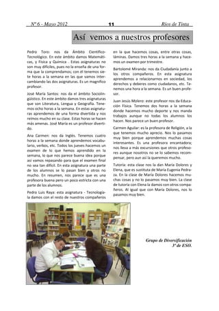 Nº 6 - Mayo 2012                                 11                             Ríos de Tinta

                            Así vemos a nuestros profesores
Pedro Toro: nos da Ámbito Científico-               en la que hacemos cosas, entre otras cosas,
Tecnológico. En este ámbito damos Matemáti-         láminas. Damos tres horas a la semana y hace-
cas, y Física y Química . Estas asignaturas no      mos un examen por trimestre.
son muy difíciles, pues no la enseña de una for-
                                                    Bartolomé Miranda: nos da Ciudadanía junto a
ma que la comprendamos; con él tenemos sie-
                                                    los otros compañeros. En esta asignatura
te horas a la semana en las que vamos inter-
                                                    aprendemos a relacionarnos en sociedad, los
cambiando las dos asignaturas. Es un magnifico
                                                    derechos y deberes como ciudadanos, etc. Te-
profesor.
                                                    nemos una hora a la semana. Es un buen profe-
José María Santos: nos da el ámbito Sociolin-       sor.
güístico. En este ámbito damos tres asignaturas
                                                    Juan Jesús Molero: este profesor nos da Educa-
que son Literatura, Lengua y Geografía. Tene-
                                                    ción Física. Tenemos dos horas a la semana
mos ocho horas a la semana. En estas asignatu-
                                                    donde hacemos mucho deporte y nos manda
ras aprendemos de una forma divertida y nos
                                                    trabajos aunque no todas los alumnos los
reímos mucho en su clase. Estas horas se hacen
                                                    hacen. Nos parece un buen profesor.
más amenas. José María es un profesor diverti-
do.                                                 Carmen Aguilar: es la profesora de Religión, a la
                                                    que tenemos mucho aprecio. Nos lo pasamos
Ana Carmen: nos da Inglés. Tenemos cuatro
                                                    muy bien porque aprendemos muchas cosas
horas a la semana donde aprendemos vocabu-
                                                    interesantes. Es una profesora encantadora;
lario, verbos, etc. Todos los jueves hacemos un
                                                    nos lleva a más excursiones que otros profeso-
examen de lo que hemos aprendido en la
                                                    res aunque nosotros no se lo sabemos recom-
semana, lo que nos parece buena idea porque
                                                    pensar, pero aun así la queremos mucho.
así vamos repasando para que el examen final
no sea tan difícil. En esta asignatura una parte    Tutoría: esta clase nos la dan María Dolores y
de los alumnos se lo pasan bien y otros no          Elena, que es sustituta de María Eugenia Pedra-
mucho. En resumen, nos parece que es una            za. En la clase de María Dolores hacemos mu-
profesora buena pero un poco estricta con una       chas cosas y no lo pasamos muy bien. La clase
parte de los alumnos.                               de tutoría con Elena la damos con otros compa-
                                                    ñeros. Al igual que con María Dolores, nos lo
Pedro Luis Raya: esta asignatura - Tecnología-
                                                    pasamos muy bien.
la damos con el resto de nuestros compañeros




                                                                        Grupo de Diversificación
                                                                                     3º de ESO.
 