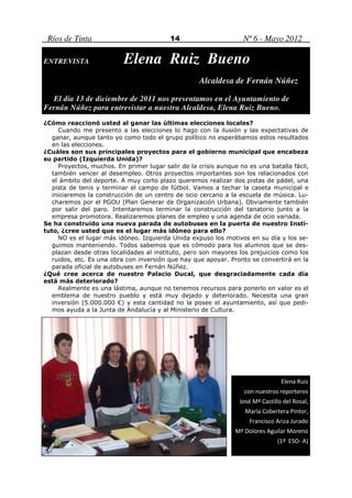 Ríos de Tinta                             14                      Nº 6 - Mayo 2012

ENTREVISTA                 Elena Ruiz Bueno
                                                    Alcaldesa de Fernán Núñez

  El día 13 de diciembre de 2011 nos presentamos en el Ayuntamiento de
Fernán Núñez para entrevistar a nuestra Alcaldesa, Elena Ruiz Bueno.
¿Cómo reaccionó usted al ganar las últimas elecciones locales?
     Cuando me presento a las elecciones lo hago con la ilusión y las expectativas de
   ganar, aunque tanto yo como todo el grupo político no esperábamos estos resultados
   en las elecciones.
¿Cuáles son sus principales proyectos para el gobierno municipal que encabeza
su partido (Izquierda Unida)?
     Proyectos, muchos. En primer lugar salir de la crisis aunque no es una batalla fácil,
   también vencer al desempleo. Otros proyectos importantes son los relacionados con
   el ámbito del deporte. A muy corto plazo queremos realizar dos pistas de pádel, una
   pista de tenis y terminar el campo de fútbol. Vamos a techar la caseta municipal e
   iniciaremos la construcción de un centro de ocio cercano a la escuela de música. Lu-
   charemos por el PGOU (Plan Generar de Organización Urbana). Obviamente también
   por salir del paro. Intentaremos terminar la construcción del tanatorio junto a la
   empresa promotora. Realizaremos planes de empleo y una agenda de ocio variada.
Se ha construido una nueva parada de autobuses en la puerta de nuestro Insti-
tuto, ¿cree usted que es el lugar más idóneo para ello?
     NO es el lugar más idóneo. Izquierda Unida expuso los motivos en su día y los se-
   guimos manteniendo. Todos sabemos que es cómodo para los alumnos que se des-
   plazan desde otras localidades al instituto, pero son mayores los prejuicios como los
   ruidos, etc. Es una obra con inversión que hay que apoyar. Pronto se convertirá en la
   parada oficial de autobuses en Fernán Núñez.
¿Qué cree acerca de nuestro Palacio Ducal, que desgraciadamente cada día
está más deteriorado?
     Realmente es una lástima, aunque no tenemos recursos para ponerlo en valor es el
   emblema de nuestro pueblo y está muy dejado y deteriorado. Necesita una gran
   inversión (5.000.000 €) y esta cantidad no la posee el ayuntamiento, así que pedi-
   mos ayuda a la Junta de Andalucía y al Ministerio de Cultura.




                                                                                  Elena Ruiz
                                                                    con nuestros reporteros
                                                                  José Mª Castillo del Rosal,
                                                                    María Cobertera Pintor,
                                                                     Francisco Ariza Jurado
                                                                 Mª Dolores Aguilar Moreno
                                                                                (1º ESO- A)
 