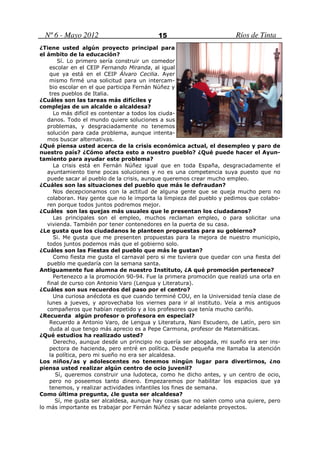 Nº 6 - Mayo 2012                        15                          Ríos de Tinta
¿Tiene usted algún proyecto principal para
el ámbito de la educación?
        Sí. Lo primero sería construir un comedor
    escolar en el CEIP Fernando Miranda, al igual
    que ya está en el CEIP Álvaro Cecilia. Ayer
    mismo firmé una solicitud para un intercam-
    bio escolar en el que participa Fernán Núñez y
    tres pueblos de Italia.
¿Cuáles son las tareas más difíciles y
complejas de un alcalde o alcaldesa?
      Lo más difícil es contentar a todos los ciuda-
   danos. Todo el mundo quiere soluciones a sus
   problemas, y desgraciadamente no tenemos
   solución para cada problema, aunque intenta-
   mos buscar alternativas.
¿Qué piensa usted acerca de la crisis económica actual, el desempleo y paro de
nuestro país? ¿Cómo afecta esto a nuestro pueblo? ¿Qué puede hacer el Ayun-
tamiento para ayudar este problema?
      La crisis está en Fernán Núñez igual que en toda España, desgraciadamente el
   ayuntamiento tiene pocas soluciones y no es una competencia suya puesto que no
   puede sacar al pueblo de la crisis, aunque queremos crear mucho empleo.
¿Cuáles son las situaciones del pueblo que más le defraudan?
      Nos decepcionamos con la actitud de alguna gente que se queja mucho pero no
   colaboran. Hay gente que no le importa la limpieza del pueblo y pedimos que colabo-
   ren porque todos juntos podremos mejor.
¿Cuáles son las quejas más usuales que le presentan los ciudadanos?
      Las principales son el empleo, muchos reclaman empleo, o para solicitar una
   vivienda. También por tener contenedores en la puerta de su casa.
¿Le gusta que los ciudadanos le planteen propuestas para su gobierno?
      Si. Me gusta que me presenten propuestas para la mejora de nuestro municipio,
   todos juntos podemos más que el gobierno solo.
¿Cuáles son las Fiestas del pueblo que más le gustan?
      Como fiesta me gusta el carnaval pero si me tuviera que quedar con una fiesta del
   pueblo me quedaría con la semana santa.
Antiguamente fue alumna de nuestro Instituto, ¿A qué promoción pertenece?
      Pertenezco a la promoción 90-94. Fue la primera promoción que realizó una orla en
   final de curso con Antonio Varo (Lengua y Literatura).
¿Cuáles son sus recuerdos del paso por el centro?
      Una curiosa anécdota es que cuando terminé COU, en la Universidad tenía clase de
   lunes a jueves, y aprovechaba los viernes para ir al instituto. Veía a mis antiguos
   compañeros que habían repetido y a los profesores que tenía mucho cariño.
¿Recuerda algún profesor o profesora en especial?
    Recuerdo a Antonio Varo, de Lengua y Literatura, Nani Escudero, de Latín, pero sin
    duda al que tengo más aprecio es a Pepe Carmona, profesor de Matemáticas.
¿Qué estudios ha realizado usted?
      Derecho, aunque desde un principio no quería ser abogada, mi sueño era ser ins-
    pectora de hacienda, pero entré en política. Desde pequeña me llamaba la atención
    la política, pero mi sueño no era ser alcaldesa.
Los niños/as y adolescentes no tenemos ningún lugar para divertirnos, ¿no
piensa usted realizar algún centro de ocio juvenil?
       Sí, queremos construir una ludoteca, como he dicho antes, y un centro de ocio,
    pero no poseemos tanto dinero. Empezaremos por habilitar los espacios que ya
    tenemos, y realizar actividades infantiles los fines de semana.
Como última pregunta, ¿le gusta ser alcaldesa?
       Sí, me gusta ser alcaldesa, aunque hay cosas que no salen como una quiere, pero
lo más importante es trabajar por Fernán Núñez y sacar adelante proyectos.
 