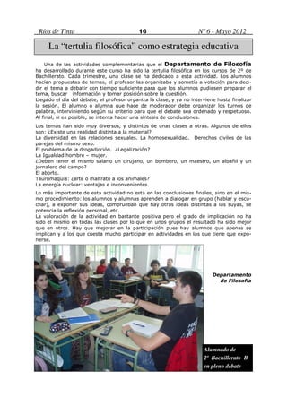 Ríos de Tinta                             16                        Nº 6 - Mayo 2012

     La “tertulia filosófica” como estrategia educativa
    Una de las actividades complementarias que el Departamento de Filosofía
ha desarrollado durante este curso ha sido la tertulia filosófica en los cursos de 2º de
Bachillerato. Cada trimestre, una clase se ha dedicado a esta actividad. Los alumnos
hacían propuestas de temas, el profesor las organizaba y sometía a votación para deci-
dir el tema a debatir con tiempo suficiente para que los alumnos pudiesen preparar el
tema, buscar información y tomar posición sobre la cuestión.
Llegado el día del debate, el profesor organiza la clase, y ya no interviene hasta finalizar
la sesión. El alumno o alumna que hace de moderador debe organizar los turnos de
palabra, interviniendo según su criterio para que el debate sea ordenado y respetuoso.
Al final, si es posible, se intenta hacer una síntesis de conclusiones.
Los temas han sido muy diversos, y distintos de unas clases a otras. Algunos de ellos
son: ¿Existe una realidad distinta a la material?
La diversidad en las relaciones sexuales. La homosexualidad. Derechos civiles de las
parejas del mismo sexo.
El problema de la drogadicción. ¿Legalización?
La Igualdad hombre – mujer.
¿Deben tener el mismo salario un cirujano, un bombero, un maestro, un albañil y un
jornalero del campo?
El aborto.
Tauromaquia: ¿arte o maltrato a los animales?
La energía nuclear: ventajas e inconvenientes.
Lo más importante de esta actividad no está en las conclusiones finales, sino en el mis-
mo procedimiento: los alumnos y alumnas aprenden a dialogar en grupo (hablar y escu-
char), a exponer sus ideas, comprueban que hay otras ideas distintas a las suyas, se
potencia la reflexión personal, etc.
La valoración de la actividad en bastante positiva pero el grado de implicación no ha
sido el mismo en todas las clases por lo que en unos grupos el resultado ha sido mejor
que en otros. Hay que mejorar en la participación pues hay alumnos que apenas se
implican y a los que cuesta mucho participar en actividades en las que tiene que expo-
nerse.




                                                                           Departamento
                                                                             de Filosofía




                                                                       Alumnado de
                                                                       2º Bachillerato B
                                                                       en pleno debate
 
