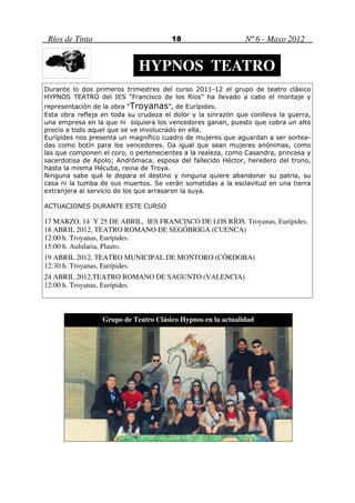 Ríos de Tinta                         18                     Nº 6 - Mayo 2012


                             HYPNOS TEATRO
Durante lo dos primeros trimestres del curso 2011-12 el grupo de teatro clásico
HYPNOS TEATRO del IES “Francisco de los Ríos” ha llevado a cabo el montaje y
representación de la obra “Troyanas”, de Eurípides.
Esta obra refleja en toda su crudeza el dolor y la sinrazón que conlleva la guerra,
una empresa en la que ni siquiera los vencedores ganan, puesto que cobra un alto
precio a todo aquel que se ve involucrado en ella.
Eurípides nos presenta un magnífico cuadro de mujeres que aguardan a ser sortea-
das como botín para los vencedores. Da igual que sean mujeres anónimas, como
las que componen el coro, o pertenecientes a la realeza, como Casandra, princesa y
sacerdotisa de Apolo; Andrómaca, esposa del fallecido Héctor, heredero del trono,
hasta la misma Hécuba, reina de Troya.
Ninguna sabe qué le depara el destino y ninguna quiere abandonar su patria, su
casa ni la tumba de sus muertos. Se verán sometidas a la esclavitud en una tierra
extranjera al servicio de los que arrasaron la suya.

ACTUACIONES DURANTE ESTE CURSO

17 MARZO, 14 Y 25 DE ABRIL, IES FRANCISCO DE LOS RÍOS. Troyanas, Eurípides.
18 ABRIL 2012, TEATRO ROMANO DE SEGÓBRIGA (CUENCA)
12:00 h. Troyanas, Eurípides.
15:00 h. Aulularia, Plauto.
19 ABRIL 2012, TEATRO MUNICIPAL DE MONTORO (CÓRDOBA)
12:30 h. Troyanas, Eurípides.
24 ABRIL 2012,TEATRO ROMANO DE SAGUNTO (VALENCIA)
12:00 h. Troyanas, Eurípides.



                  Grupo de Teatro Clásico Hypnos en la actualidad
 