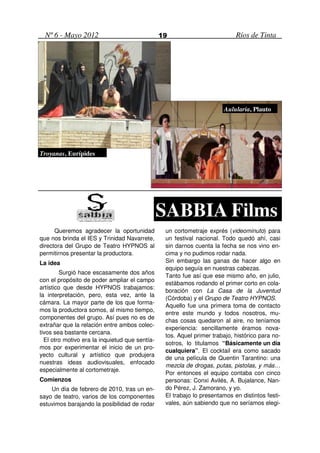 Nº 6 - Mayo 2012                              19                          Ríos de Tinta




                                                                       Aulularia, Plauto




Troyanas, Eurípides




                                                SABBIA Films
      Queremos agradecer la oportunidad          un cortometraje exprés (videominuto) para
que nos brinda el IES y Trinidad Navarrete,      un festival nacional. Todo quedó ahí, casi
directora del Grupo de Teatro HYPNOS al          sin darnos cuenta la fecha se nos vino en-
permitirnos presentar la productora.             cima y no pudimos rodar nada.
La idea                                          Sin embargo las ganas de hacer algo en
                                                 equipo seguía en nuestras cabezas.
        Surgió hace escasamente dos años
                                                 Tanto fue así que ese mismo año, en julio,
con el propósito de poder ampliar el campo
                                                 estábamos rodando el primer corto en cola-
artístico que desde HYPNOS trabajamos:
                                                 boración con La Casa de la Juventud
la interpretación, pero, esta vez, ante la
                                                 (Córdoba) y el Grupo de Teatro HYPNOS.
cámara. La mayor parte de los que forma-
                                                 Aquello fue una primera toma de contacto
mos la productora somos, al mismo tiempo,
                                                 entre este mundo y todos nosotros, mu-
componentes del grupo. Así pues no es de
                                                 chas cosas quedaron al aire, no teníamos
extrañar que la relación entre ambos colec-
                                                 experiencia: sencillamente éramos nova-
tivos sea bastante cercana.
                                                 tos. Aquel primer trabajo, histórico para no-
  El otro motivo era la inquietud que sentía-
                                                 sotros, lo titulamos “Básicamente un día
mos por experimentar el inicio de un pro-
                                                 cualquiera”. El cocktail era como sacado
yecto cultural y artístico que produjera
                                                 de una película de Quentin Tarantino: una
nuestras ideas audiovisuales, enfocado
                                                 mezcla de drogas, putas, pistolas, y más…
especialmente al cortometraje.
                                                 Por entonces el equipo contaba con cinco
Comienzos                                        personas: Conxi Avilés, A. Bujalance, Nan-
    Un día de febrero de 2010, tras un en-       do Pérez, J. Zamorano, y yo.
sayo de teatro, varios de los componentes        El trabajo lo presentamos en distintos festi-
estuvimos barajando la posibilidad de rodar      vales, aún sabiendo que no seríamos elegi-
 