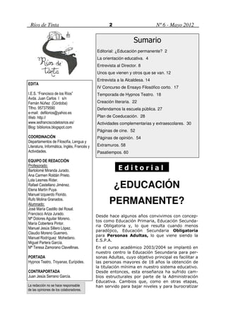 Ríos de Tinta                                      2                        Nº 6 - Mayo 2012


                                                                  Sumario
                                             Editorial: ¿Educación permanente? 2
                                             La orientación educativa. 4
                                             Entrevista al Director. 8
                                             Unos que vienen y otros que se van. 12
                                             Entrevista a la Alcaldesa. 14
EDITA
                                             IV Concurso de Ensayo Filosófico corto. 17
I.E.S. “Francisco de los Ríos”               Temporada de Hypnos Teatro. 18
Avda. Juan Carlos I s/n
Fernán Núñez (Córdoba)                       Creación literaria. 22
Tlfno. 957379590                             Defendamos la escuela pública. 27
e-mail: defilorios@yahoo.es
Web: http://                                 Plan de Coeducación. 28
www.iesfranciscodelosrios.es/                Actividades complementarias y extraescolares. 30
Blog: bibliorios.blogspot.com
                                             Páginas de cine. 52
COORDINACIÓN                                 Páginas de opinión. 54
Departamentos de Filosofía, Lengua y
Literatura, Informática, Inglés, Francés y   Extramuros. 58
Actividades.                                 Pasatiempos. 60

EQUIPO DE REDACCIÓN
Profesorado:
Bartolomé Miranda Jurado.                                Editorial
Ana Carmen Roldán Prieto.
Lola Lesmes Ríder.
Rafael Castellano Jiménez.
Elena Martín Puya.
                                                        ¿EDUCACIÓN
Manuel Izquierdo Florido.
Rufo Molina Granados.
Alumnado:                                           PERMANENTE?
José María Castillo del Rosal.
Francisco Ariza Jurado.
                                             Desde hace algunos años convivimos con concep-
Mª Dolores Aguilar Moreno.
                                             tos como Educación Primaria, Educación Secunda-
María Cobertera Pintor.
                                             ria Obligatoria y, lo que resulta cuando menos
Manuel Jesús Sillero López.
                                             paradójico, Educación Secundaria Obligatoria
Claudio Moreno Guerrero.
                                             para Personas Adultas, lo que viene siendo la
Manuel Rodríguez Mohedano.
                                             E.S.P.A.
Miguel Partera García.
Mª Teresa Zamorano Clavellinas.              En el curso académico 2003/2004 se implantó en
                                             nuestro centro la Educación Secundaria para per-
PORTADA                                      sonas Adultas, cuyo objetivo principal es facilitar a
Hypnos Teatro, Troyanas, Eurípides.          las personas mayores de 18 años la obtención de
                                             la titulación mínima en nuestro sistema educativo.
CONTRAPORTADA                                Desde entonces, esta enseñanza ha sufrido cam-
Juan Jesús Serrano García.                   bios estructurales por parte de la Administración
                                             Educativa. Cambios que, como en otras etapas,
La redacción no se hace responsable          han servido para bajar niveles y para burocratizar
de las opiniones de los colaboradores.
 